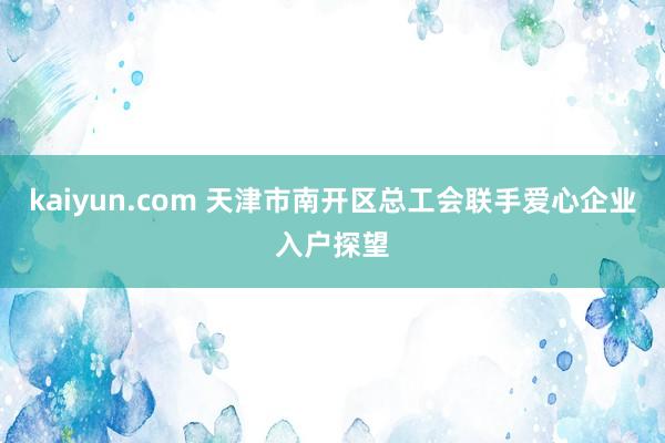 kaiyun.com 天津市南开区总工会联手爱心企业入户探望