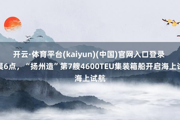 开云·体育平台(kaiyun)(中国)官网入口登录 今晨6点，“扬州造”第7艘4600TEU集装箱船开启海上试航