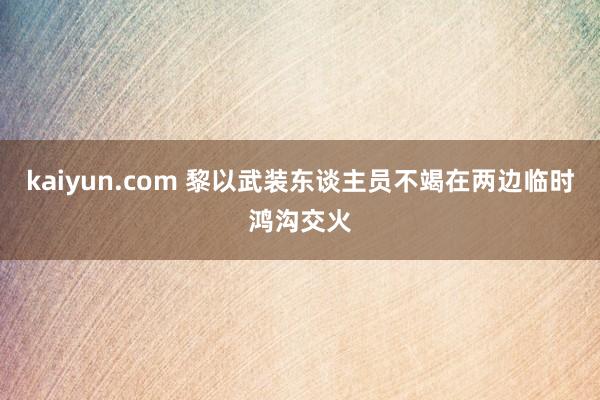 kaiyun.com 黎以武装东谈主员不竭在两边临时鸿沟交火