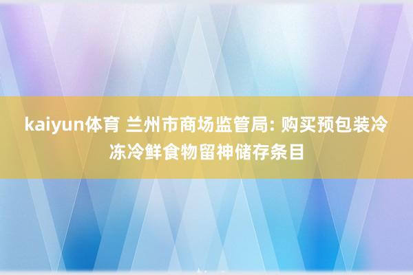 kaiyun体育 兰州市商场监管局: 购买预包装冷冻冷鲜食物留神储存条目