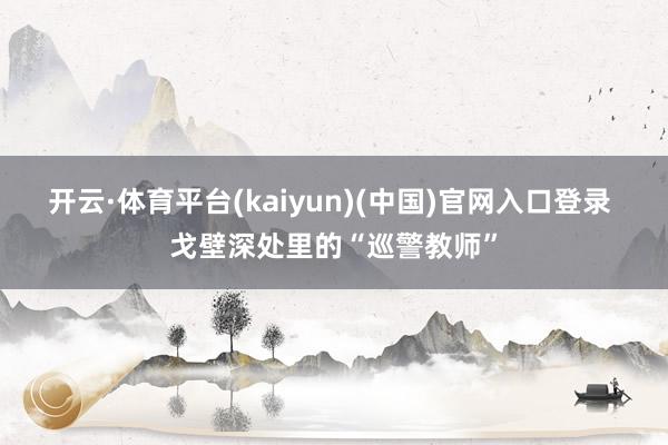 开云·体育平台(kaiyun)(中国)官网入口登录 戈壁深处里的“巡警教师”