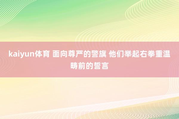 kaiyun体育 面向尊严的警旗 他们举起右拳重温畴前的誓言