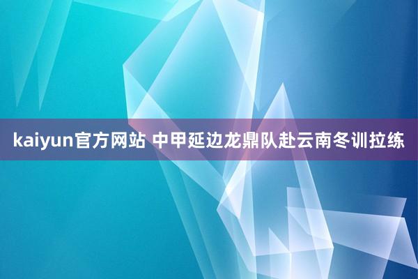 kaiyun官方网站 中甲延边龙鼎队赴云南冬训拉练