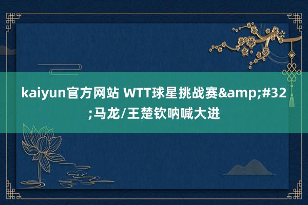 kaiyun官方网站 WTT球星挑战赛&#32;马龙/王楚钦呐喊大进