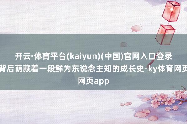 开云·体育平台(kaiyun)(中国)官网入口登录实则背后荫藏着一段鲜为东说念主知的成长史-ky体育网页app