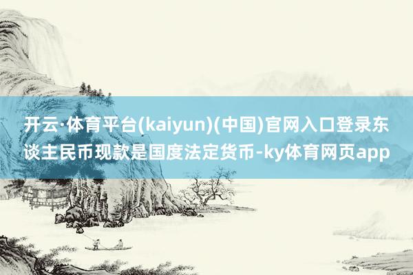 开云·体育平台(kaiyun)(中国)官网入口登录东谈主民币现款是国度法定货币-ky体育网页app