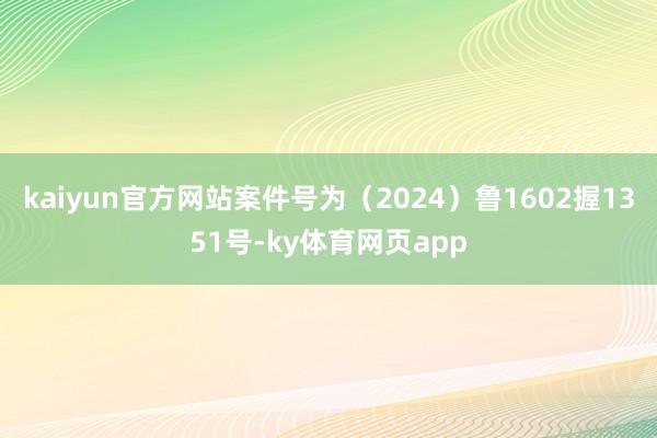 kaiyun官方网站案件号为（2024）鲁1602握1351号-ky体育网页app