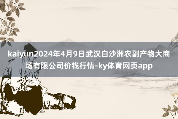 kaiyun2024年4月9日武汉白沙洲农副产物大商场有限公司价钱行情-ky体育网页app