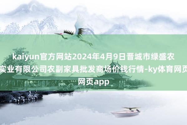 kaiyun官方网站2024年4月9日晋城市绿盛农工商实业有限公司农副家具批发商场价钱行情-ky体育网页app