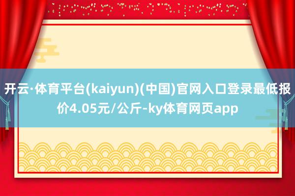 开云·体育平台(kaiyun)(中国)官网入口登录最低报价4.05元/公斤-ky体育网页app