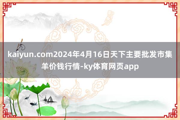 kaiyun.com2024年4月16日天下主要批发市集羊价钱行情-ky体育网页app