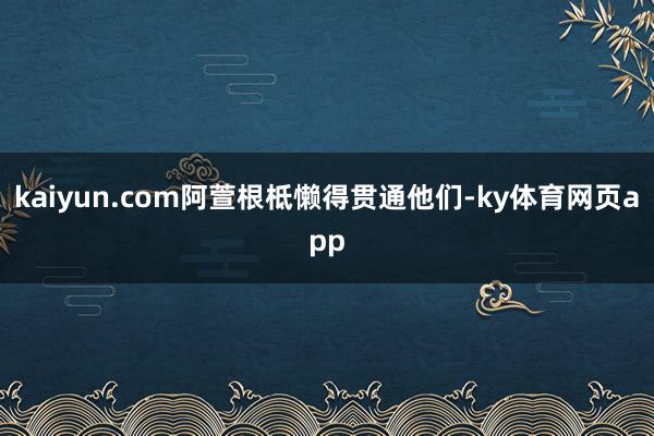 kaiyun.com阿萱根柢懒得贯通他们-ky体育网页app