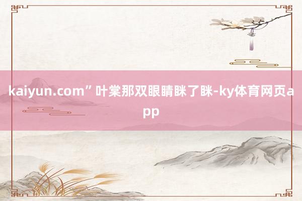 kaiyun.com”叶棠那双眼睛眯了眯-ky体育网页app