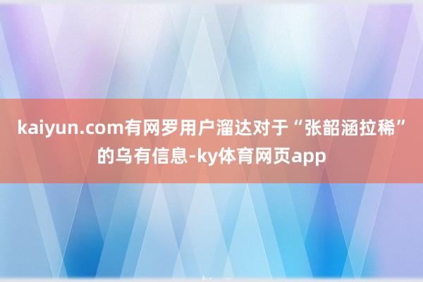 kaiyun.com有网罗用户溜达对于“张韶涵拉稀”的乌有信息-ky体育网页app