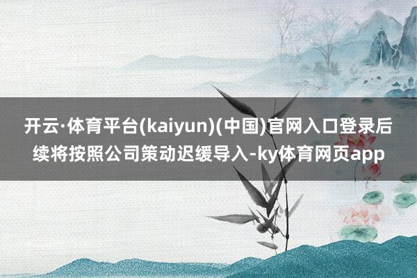 开云·体育平台(kaiyun)(中国)官网入口登录后续将按照公司策动迟缓导入-ky体育网页app