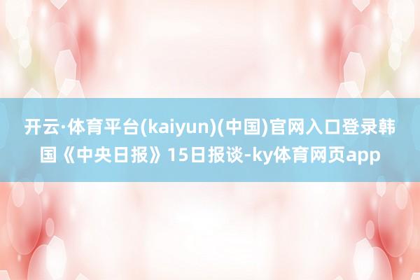 开云·体育平台(kaiyun)(中国)官网入口登录韩国《中央日报》15日报谈-ky体育网页app