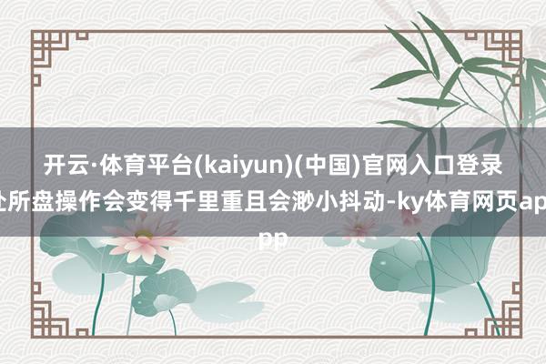 开云·体育平台(kaiyun)(中国)官网入口登录处所盘操作会变得千里重且会渺小抖动-ky体育网页app