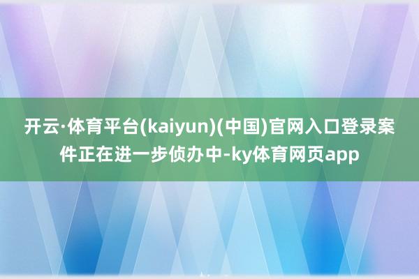 开云·体育平台(kaiyun)(中国)官网入口登录案件正在进一步侦办中-ky体育网页app