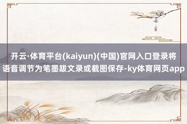 开云·体育平台(kaiyun)(中国)官网入口登录将语音调节为笔墨跋文录或截图保存-ky体育网页app