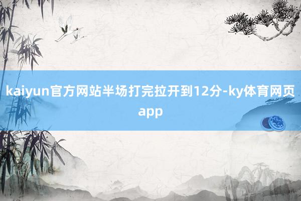 kaiyun官方网站半场打完拉开到12分-ky体育网页app