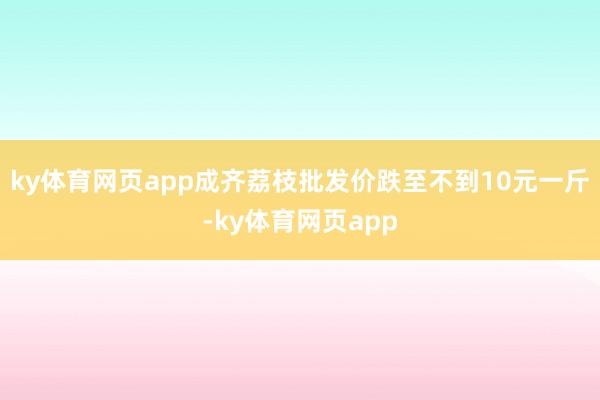 ky体育网页app成齐荔枝批发价跌至不到10元一斤-ky体育网页app