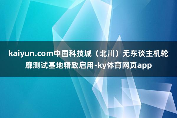 kaiyun.com中国科技城（北川）无东谈主机轮廓测试基地精致启用-ky体育网页app