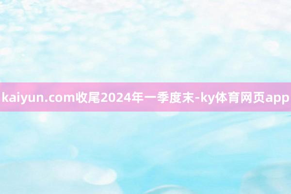 kaiyun.com收尾2024年一季度末-ky体育网页app