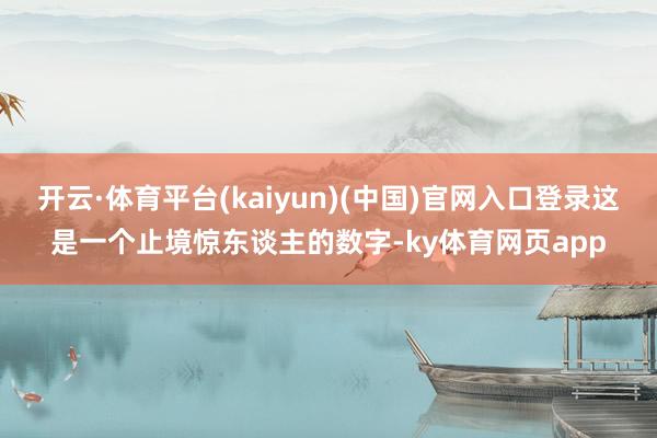 开云·体育平台(kaiyun)(中国)官网入口登录这是一个止境惊东谈主的数字-ky体育网页app