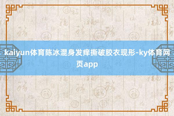 kaiyun体育陈冰混身发痒撕破胶衣现形-ky体育网页app