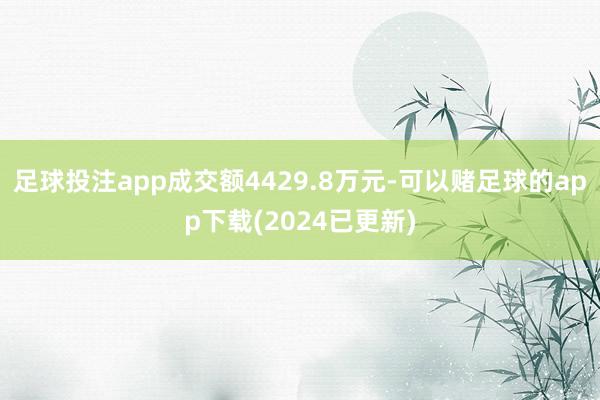 足球投注app成交额4429.8万元-可以赌足球的app下载(2024已更新)