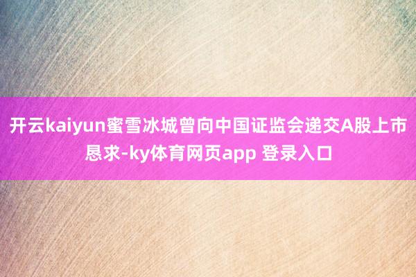 开云kaiyun蜜雪冰城曾向中国证监会递交A股上市恳求-ky体育网页app 登录入口