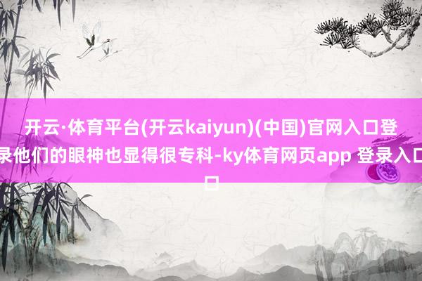 开云·体育平台(开云kaiyun)(中国)官网入口登录他们的眼神也显得很专科-ky体育网页app 登录入口