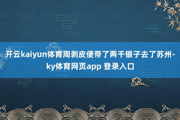 开云kaiyun体育周剥皮便带了两千银子去了苏州-ky体育网页app 登录入口