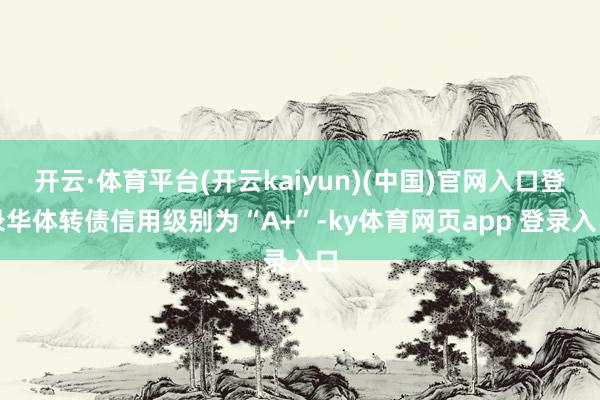 开云·体育平台(开云kaiyun)(中国)官网入口登录华体转债信用级别为“A+”-ky体育网页app 登录入口