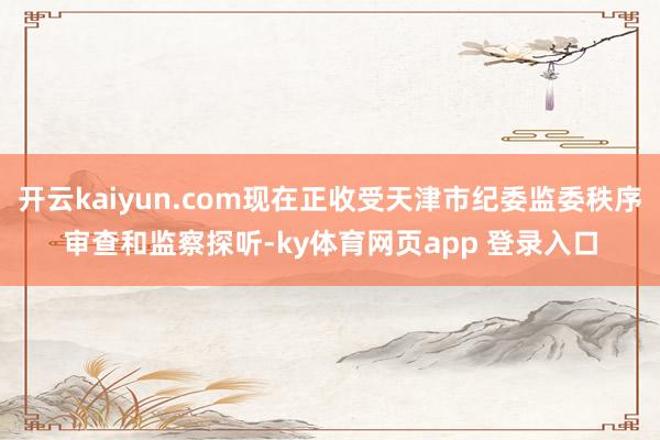 开云kaiyun.com现在正收受天津市纪委监委秩序审查和监察探听-ky体育网页app 登录入口