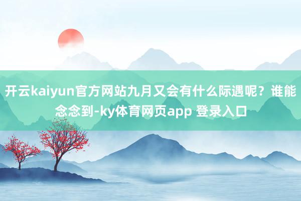 开云kaiyun官方网站九月又会有什么际遇呢？谁能念念到-ky体育网页app 登录入口