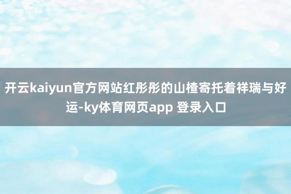 开云kaiyun官方网站红彤彤的山楂寄托着祥瑞与好运-ky体育网页app 登录入口