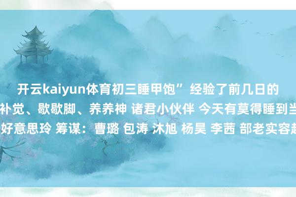 开云kaiyun体育初三睡甲饱” 经验了前几日的冗忙 今天要好好休息 补补觉、歇歇脚、养养神 诸君小伙伴 今天有莫得睡到当然醒呀？ 统筹：浦好意思玲 筹谋：曹璐 包涛 沐旭 杨昊 李茜 部老实容起首于“东谈主民日报”微信 发布于：北京市-ky体育网页app 登录入口